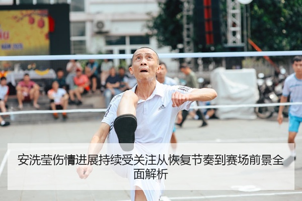 安洗莹伤情进展持续受关注从恢复节奏到赛场前景全面解析